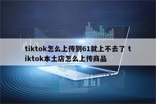 tiktok怎么上传到61就上不去了 tiktok本土店怎么上传商品