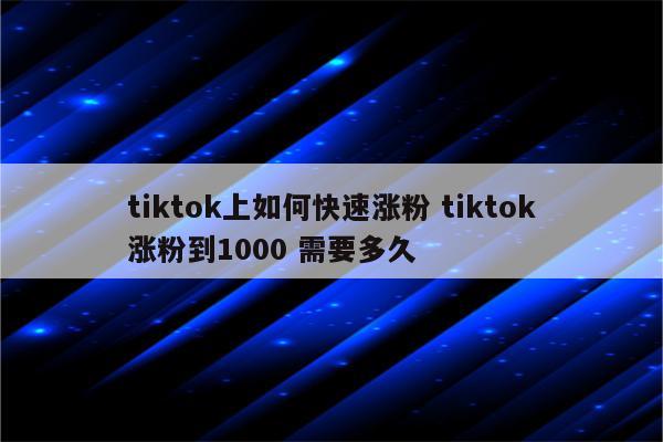 tiktok上如何快速涨粉 tiktok涨粉到1000 需要多久