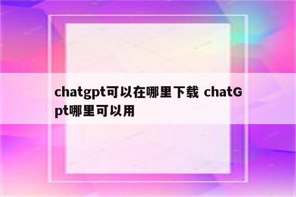 chatgpt可以在哪里下载 chatGpt哪里可以用