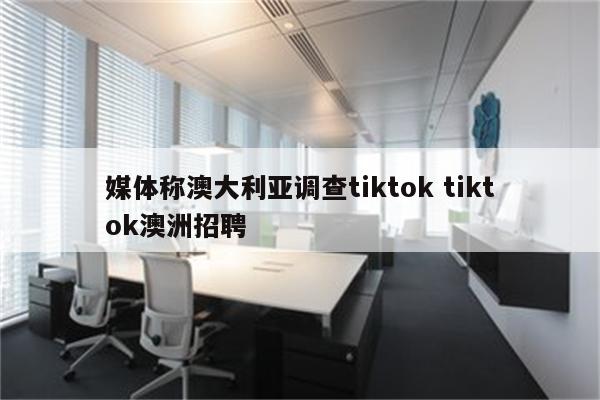 媒体称澳大利亚调查tiktok tiktok澳洲招聘