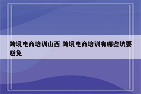 跨境电商培训山西 跨境电商培训有哪些坑要避免