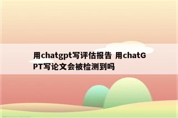 用chatgpt写评估报告 用chatGPT写论文会被检测到吗