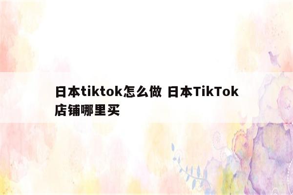 日本tiktok怎么做 日本TikTok店铺哪里买