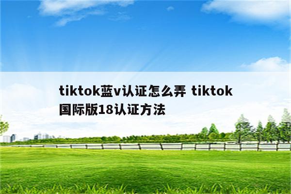 tiktok蓝v认证怎么弄 tiktok国际版18认证方法