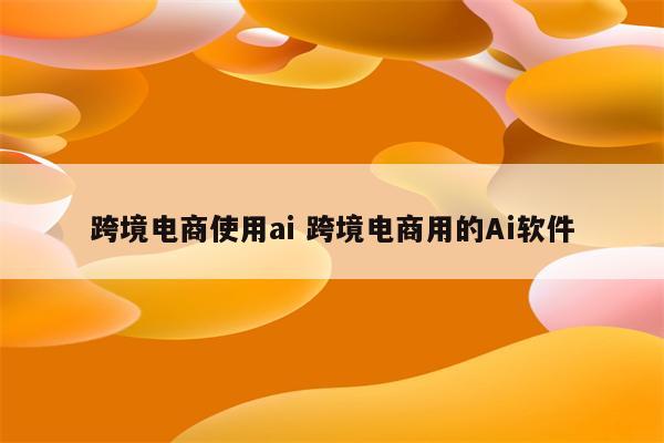 跨境电商使用ai 跨境电商用的Ai软件
