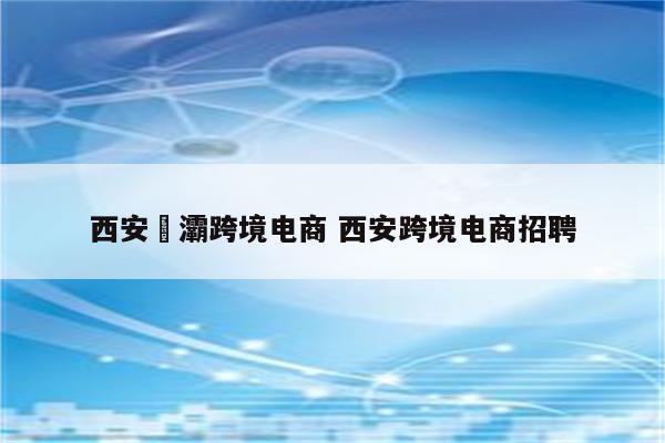 西安浐灞跨境电商 西安跨境电商招聘