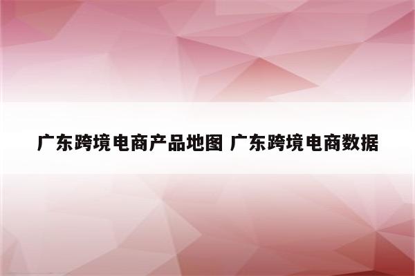广东跨境电商产品地图 广东跨境电商数据