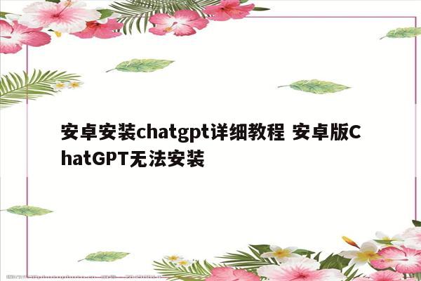 安卓安装chatgpt详细教程 安卓版ChatGPT无法安装