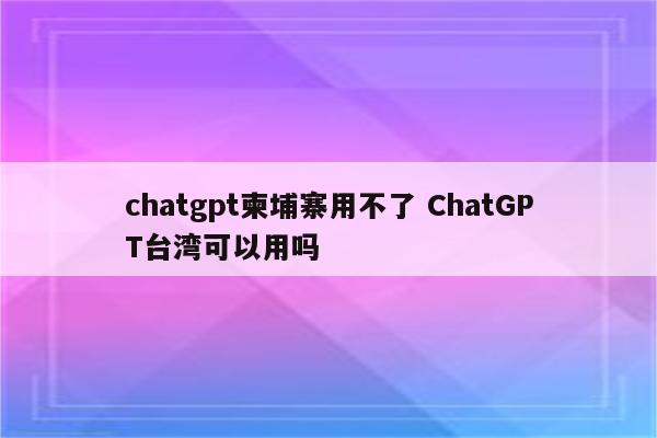 chatgpt柬埔寨用不了 ChatGPT台湾可以用吗