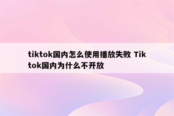 tiktok国内怎么使用播放失败 Tiktok国内为什么不开放