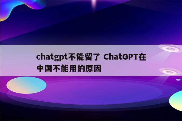 chatgpt不能留了 ChatGPT在中国不能用的原因