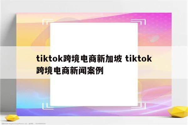 tiktok跨境电商新加坡 tiktok跨境电商新闻案例