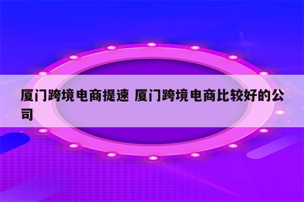 厦门跨境电商提速 厦门跨境电商比较好的公司