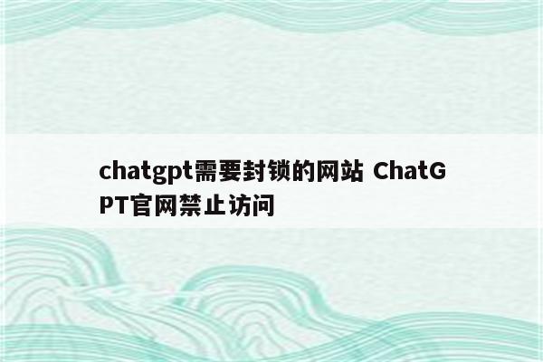 chatgpt需要封锁的网站 ChatGPT官网禁止访问