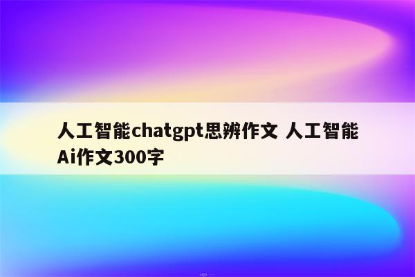 人工智能chatgpt思辨作文 人工智能Ai作文300字