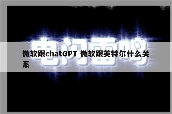 微软跟chatGPT 微软跟英特尔什么关系