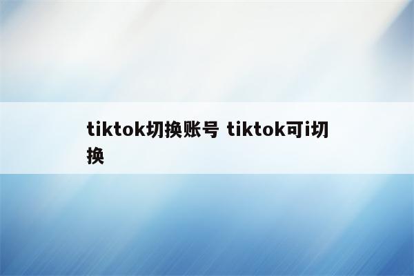 tiktok切换账号 tiktok可i切换