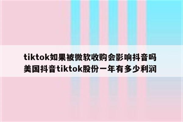 tiktok如果被微软收购会影响抖音吗 美国抖音tiktok股份一年有多少利润