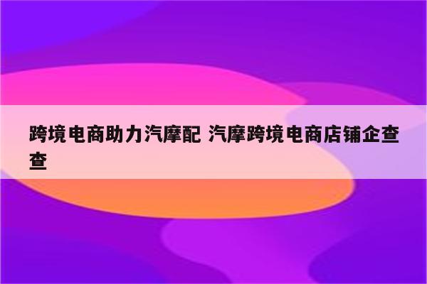跨境电商助力汽摩配 汽摩跨境电商店铺企查查