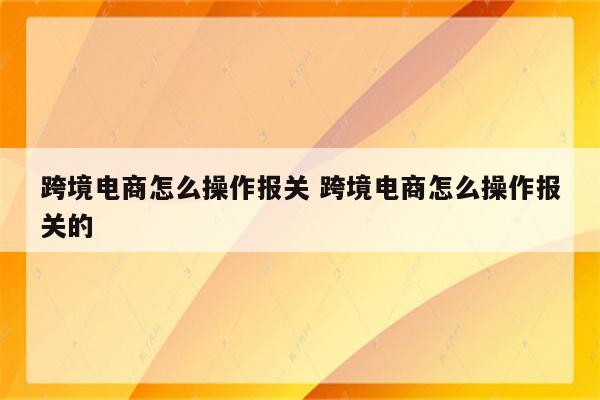 跨境电商怎么操作报关 跨境电商怎么操作报关的