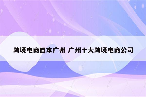 跨境电商日本广州 广州十大跨境电商公司