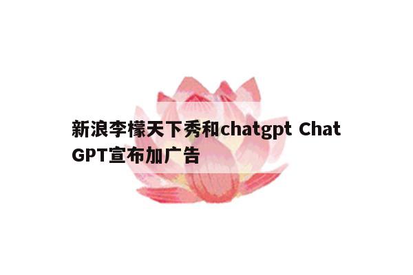 新浪李檬天下秀和chatgpt ChatGPT宣布加广告
