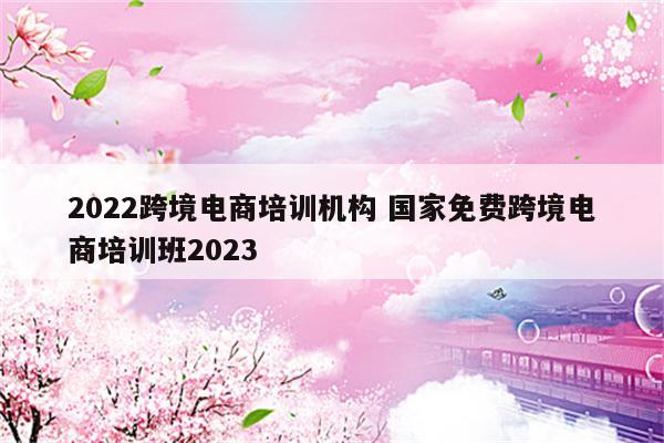 2022跨境电商培训机构 国家免费跨境电商培训班2023