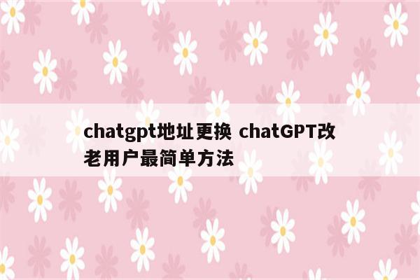 chatgpt地址更换 chatGPT改老用户最简单方法
