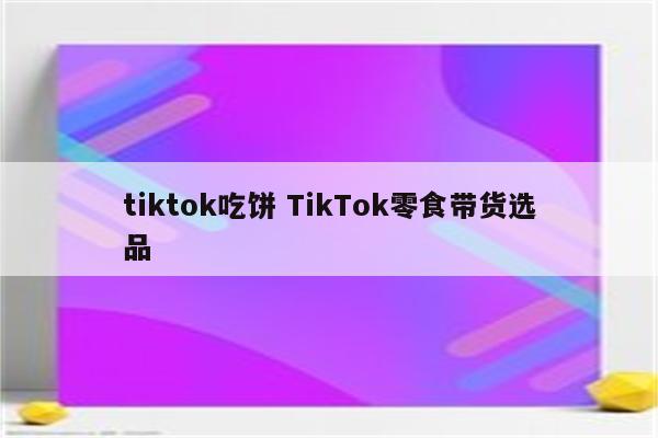 tiktok吃饼 TikTok零食带货选品
