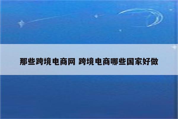 那些跨境电商网 跨境电商哪些国家好做