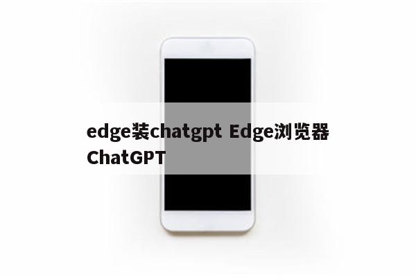 edge装chatgpt Edge浏览器ChatGPT