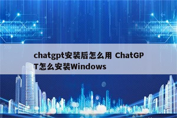chatgpt安装后怎么用 ChatGPT怎么安装Windows