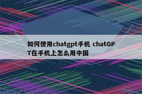 如何使用chatgpt手机 chatGPT在手机上怎么用中国