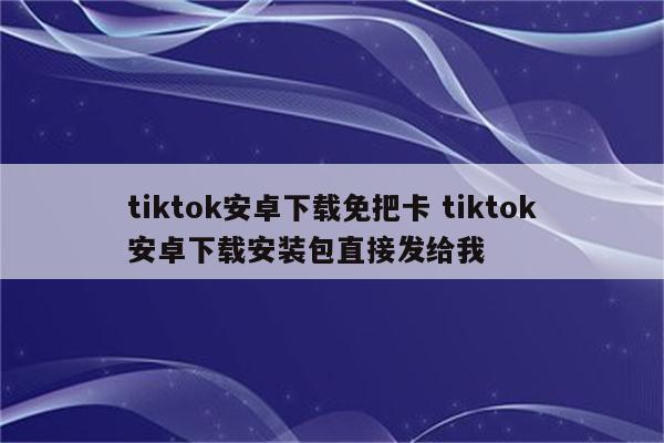 tiktok安卓下载免把卡 tiktok安卓下载安装包直接发给我