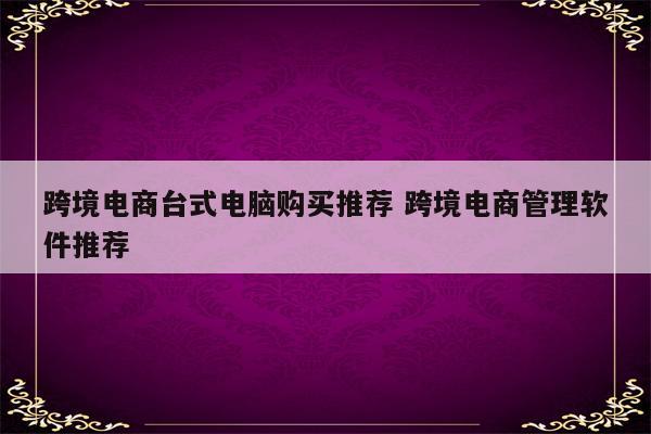 跨境电商台式电脑购买推荐 跨境电商管理软件推荐