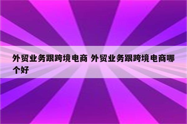 外贸业务跟跨境电商 外贸业务跟跨境电商哪个好