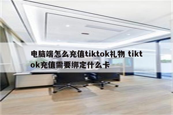 电脑端怎么充值tiktok礼物 tiktok充值需要绑定什么卡