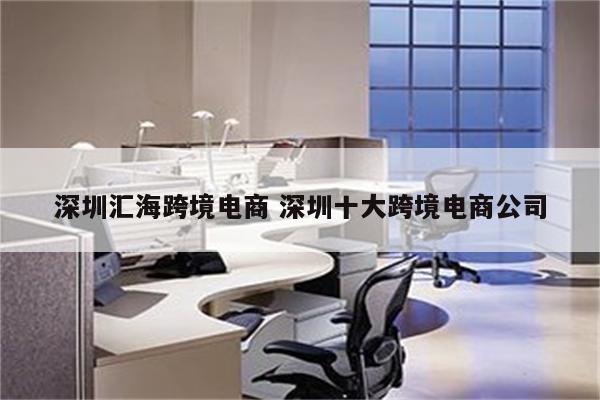 深圳汇海跨境电商 深圳十大跨境电商公司