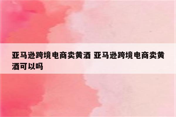 亚马逊跨境电商卖黄酒 亚马逊跨境电商卖黄酒可以吗