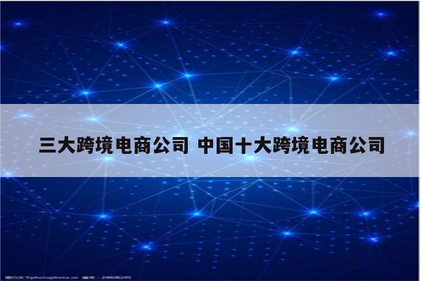 三大跨境电商公司 中国十大跨境电商公司