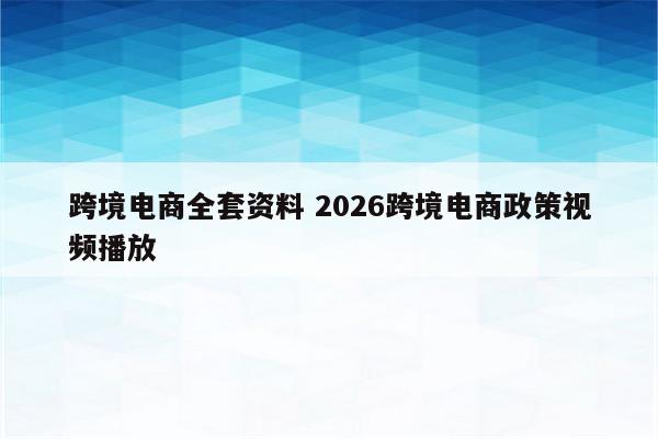 跨境电商全套资料 2026跨境电商政策视频播放