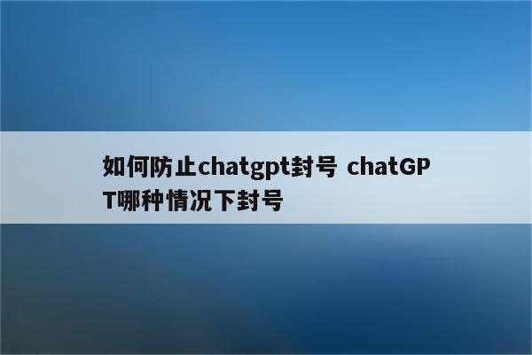 如何防止chatgpt封号 chatGPT哪种情况下封号