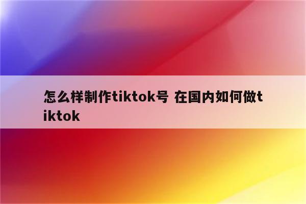 怎么样制作tiktok号 在国内如何做tiktok