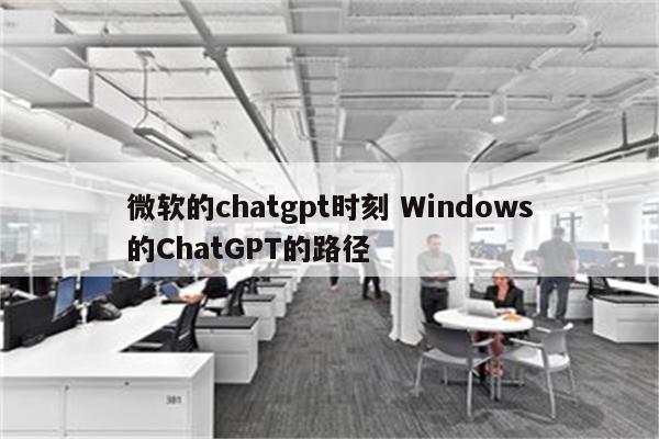 微软的chatgpt时刻 Windows的ChatGPT的路径