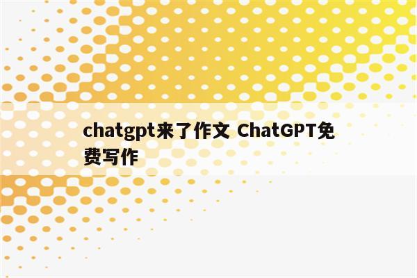 chatgpt来了作文 ChatGPT免费写作