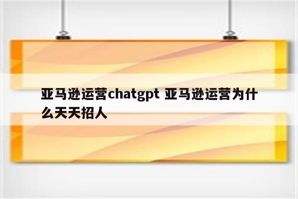 亚马逊运营chatgpt 亚马逊运营为什么天天招人