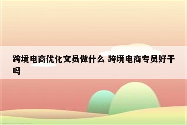 跨境电商优化文员做什么 跨境电商专员好干吗