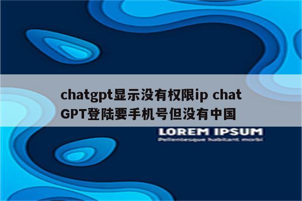 chatgpt显示没有权限ip chatGPT登陆要手机号但没有中国