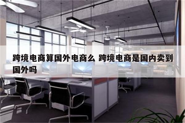 跨境电商算国外电商么 跨境电商是国内卖到国外吗