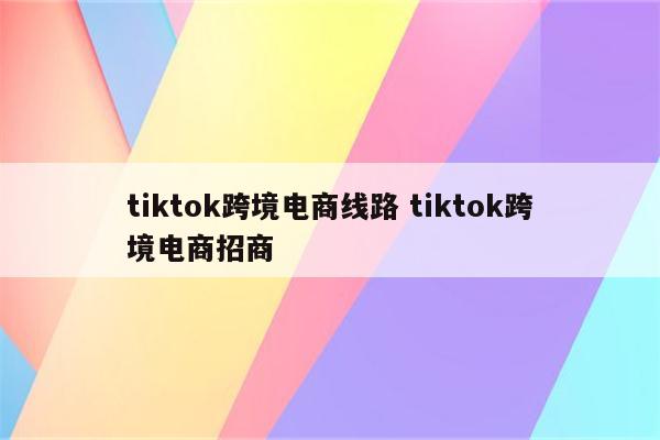 tiktok跨境电商线路 tiktok跨境电商招商